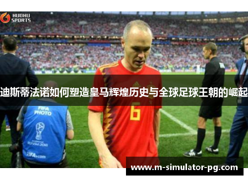 迪斯蒂法诺如何塑造皇马辉煌历史与全球足球王朝的崛起
