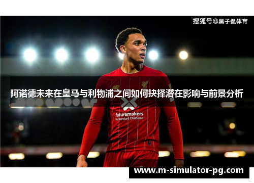 阿诺德未来在皇马与利物浦之间如何抉择潜在影响与前景分析