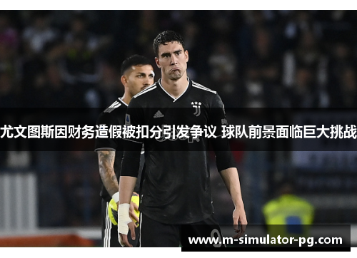 尤文图斯因财务造假被扣分引发争议 球队前景面临巨大挑战