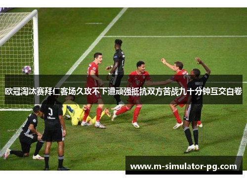 欧冠淘汰赛拜仁客场久攻不下遭顽强抵抗双方苦战九十分钟互交白卷 欧冠淘汰赛拜仁客场久攻不下遭顽强抵抗双方苦战九十分钟互交白卷
