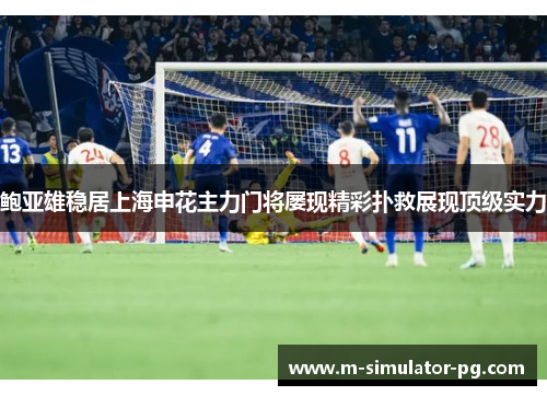 鲍亚雄稳居上海申花主力门将屡现精彩扑救展现顶级实力