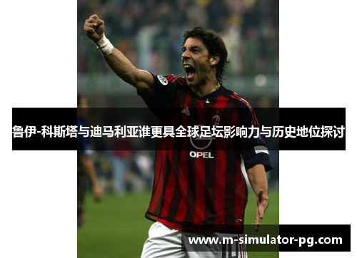 鲁伊-科斯塔与迪马利亚谁更具全球足坛影响力与历史地位探讨